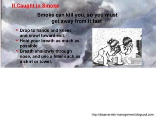 Drop to hands and knees and crawl toward exit. Hold your breath as much as possible. Breath shallowly through nose, and use a filter such as a shirt or towel. If Caught in Smoke Smoke can kill you, so you must get away from it fast  http://disaster-risk-management.blogspot.com  