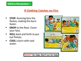 If Clothing Catches on Fire   STOP.  Running fans the flames, making fire burn faster.  DROP  to the floor. Cover your face.  ROLL  back and forth to put out flames.  COOL  a burn with cool water. SHOUT  for help. Don't run for help KIDS to Remember! 