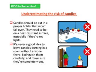 Underestimating the risk of candles  Candles should be put in a proper holder that won't fall over. They need to be on a heat-resistant surface, especially if they're tea lights. It's never a good idea to leave candles burning in a room without anyone there. Extinguish them carefully, and make sure they're completely out. KIDS to Remember! 