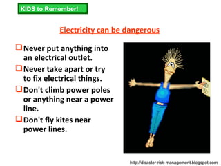 Electricity can be dangerous Never put anything into an electrical outlet.  Never take apart or try to fix electrical things.  Don't climb power poles or anything near a power line.  Don't fly kites near power lines.  KIDS to Remember! http://disaster-risk-management.blogspot.com  