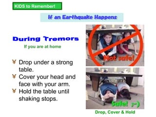Drop under a strong table. Cover your head and face with your arm. Hold the table until shaking stops. KIDS to Remember! During Tremors Drop, Cover & Hold If you are at home  
