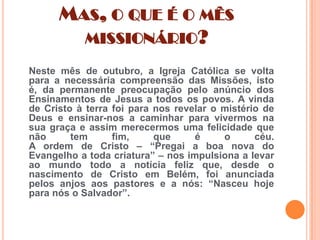 MAS, O QUE É O MÊS
MISSIONÁRIO?
Neste mês de outubro, a Igreja Católica se volta
para a necessária compreensão das Missões, isto
é, da permanente preocupação pelo anúncio dos
Ensinamentos de Jesus a todos os povos. A vinda
de Cristo à terra foi para nos revelar o mistério de
Deus e ensinar-nos a caminhar para vivermos na
sua graça e assim merecermos uma felicidade que
não
tem
fim,
que
é
o
céu.
A ordem de Cristo – “Pregai a boa nova do
Evangelho a toda criatura” – nos impulsiona a levar
ao mundo todo a notícia feliz que, desde o
nascimento de Cristo em Belém, foi anunciada
pelos anjos aos pastores e a nós: “Nasceu hoje
para nós o Salvador”.

 