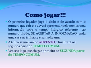 Como jogar!!!
 O primeiro jogador joga o dado e de acordo com o

número que cair ele deverá apresentar pelo menos uma
informação sobe o tempo litúrgico referente ao
número tirado, SE ACERTAR A INFORMAÇÃO, anda
uma casa na trilha, se errar volta uma.
 A trilha se iniciará no ADVENTO e finalizará na
segunda parte do TEMPO COMUM.
 Vence o jogo que chegar primeiro na SEGUNDA parte
do TEMPO COMUM.

 