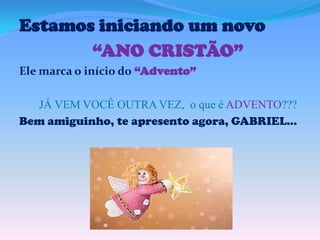 Estamos iniciando um novo
“ANO CRISTÃO”
Ele marca o início do “Advento”
JÁ VEM VOCÊ OUTRA VEZ, o que é ADVENTO???
Bem amiguinho, te apresento agora, GABRIEL...

 