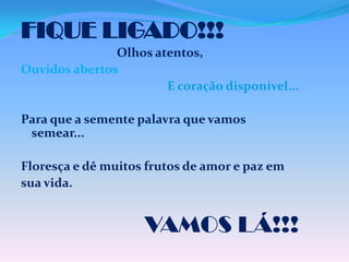 FIQUE LIGADO!!!
Olhos atentos,
Ouvidos abertos
E coração disponível...
Para que a semente palavra que vamos
semear...
Floresça e dê muitos frutos de amor e paz em
sua vida.

VAMOS LÁ!!!

 