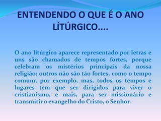 ENTENDENDO O QUE É O ANO
LÍTÚRGICO....
O ano litúrgico aparece representado por letras e
uns são chamados de tempos fortes, porque
celebram os mistérios principais da nossa
religião; outros não são tão fortes, como o tempo
comum, por exemplo, mas, todos os tempos e
lugares tem que ser dirigidos para viver o
cristianismo, e mais, para ser missionário e
transmitir o evangelho do Cristo, o Senhor.

 