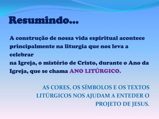 Resumindo...
A construção de nossa vida espiritual acontece
principalmente na liturgia que nos leva a
celebrar
na Igreja, o mistério de Cristo, durante o Ano da
Igreja, que se chama ANO LITÚRGICO.
AS CORES, OS SÍMBOLOS E OS TEXTOS
LITÚRGICOS NOS AJUDAM A ENTEDER O
PROJETO DE JESUS.

 