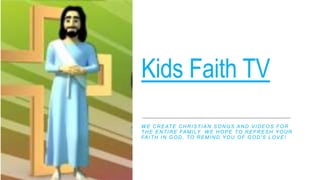 Kids Faith TV
W E CREATE CHRISTIAN SONGS AND VIDEOS FOR
THE ENTIRE FAMILY. W E HOPE TO REFRESH YOUR
FAITH IN GOD, TO REMIND YOU OF GOD'S LOVE!
 