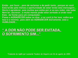 Traduzido do inglês por Leonardo Teodoro de Siqueira em 26 de agosto de 2003. Então ..por favor....pare de reclamar e de pedir tanto...porque se você  Está tendo pelo menos a oportunidade de estar lendo esta mensagem... Devia é agradecer, pois muitos que estão por aí ao seu redor, não sabe Nem ler, escrever...e muito menos pode estar sentado aí onde você Esta , de frente para um computador... Passe a AGRADECER todos os dias...e se você já faz isso, saiba que  Isso é o mínimo...pois além do AGRADECER diariamente, está a  HUMILDADE...  “  A DOR NÃO PODE SER EVITADA,  O SOFRIMENTO SIM...” 