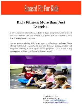  
Kid’s Fitness: More than Just
Exercise!
In my search for information on Kids` Fitness programs and initiatives I
was overwhelmed with the number of websites that are devoted to kid’s
fitness concepts and programs.
Fitness centres offering kids based gym memberships; wellness clinics
offering nutritional programs for kids and personal training studios and
companies offering 6 week sports based programs. Kid’s fitness is big
business and is driving the fitness industry forward.
​Smash! Fit For Kids
Call us: +61 2 47313992
Visit us: ​www.smashfit4kids.com
Email: ​admin@smashfit4kids.com
 