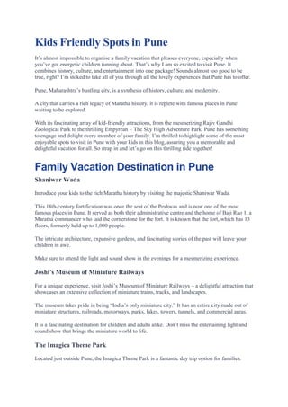 Kids Friendly Spots in Pune
It’s almost impossible to organise a family vacation that pleases everyone, especially when
you’ve got energetic children running about. That’s why I am so excited to visit Pune. It
combines history, culture, and entertainment into one package! Sounds almost too good to be
true, right? I’m stoked to take all of you through all the lovely experiences that Pune has to offer.
Pune, Maharashtra’s bustling city, is a synthesis of history, culture, and modernity.
A city that carries a rich legacy of Maratha history, it is replete with famous places in Pune
waiting to be explored.
With its fascinating array of kid-friendly attractions, from the mesmerizing Rajiv Gandhi
Zoological Park to the thrilling Empyrean – The Sky High Adventure Park, Pune has something
to engage and delight every member of your family. I’m thrilled to highlight some of the most
enjoyable spots to visit in Pune with your kids in this blog, assuring you a memorable and
delightful vacation for all. So strap in and let’s go on this thrilling ride together!
Family Vacation Destination in Pune
Shaniwar Wada
Introduce your kids to the rich Maratha history by visiting the majestic Shaniwar Wada.
This 18th-century fortification was once the seat of the Peshwas and is now one of the most
famous places in Pune. It served as both their administrative centre and the home of Baji Rao 1, a
Maratha commander who laid the cornerstone for the fort. It is known that the fort, which has 13
floors, formerly held up to 1,000 people.
The intricate architecture, expansive gardens, and fascinating stories of the past will leave your
children in awe.
Make sure to attend the light and sound show in the evenings for a mesmerizing experience.
Joshi’s Museum of Miniature Railways
For a unique experience, visit Joshi’s Museum of Miniature Railways – a delightful attraction that
showcases an extensive collection of miniature trains, tracks, and landscapes.
The museum takes pride in being “India’s only miniature city.” It has an entire city made out of
miniature structures, railroads, motorways, parks, lakes, towers, tunnels, and commercial areas.
It is a fascinating destination for children and adults alike. Don’t miss the entertaining light and
sound show that brings the miniature world to life.
The Imagica Theme Park
Located just outside Pune, the Imagica Theme Park is a fantastic day trip option for families.
 