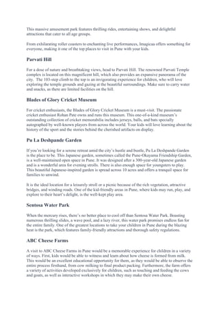 This massive amusement park features thrilling rides, entertaining shows, and delightful
attractions that cater to all age groups.
From exhilarating roller coasters to enchanting live performances, Imagicaa offers something for
everyone, making it one of the top places to visit in Pune with your kids.
Parvati Hill
For a dose of nature and breathtaking views, head to Parvati Hill. The renowned Parvati Temple
complex is located on this magnificent hill, which also provides an expansive panorama of the
city. The 103-step climb to the top is an invigorating experience for children, who will love
exploring the temple grounds and gazing at the beautiful surroundings. Make sure to carry water
and snacks, as there are limited facilities on the hill.
Blades of Glory Cricket Museum
For cricket enthusiasts, the Blades of Glory Cricket Museum is a must-visit. The passionate
cricket enthusiast Rohan Pate owns and runs this museum. This one-of-a-kind museum’s
outstanding collection of cricket memorabilia includes jerseys, balls, and bats specially
autographed by well-known players from across the world. Your kids will love learning about the
history of the sport and the stories behind the cherished artifacts on display.
Pu La Deshpande Garden
If you’re looking for a serene retreat amid the city’s hustle and bustle, Pu La Deshpande Garden
is the place to be. This Japanese garden, sometimes called the Pune-Okayama Friendship Garden,
is a well-maintained open space in Pune. It was designed after a 300-year-old Japanese garden
and is a wonderful area for evening strolls. There is also enough space for youngsters to play.
This beautiful Japanese-inspired garden is spread across 10 acres and offers a tranquil space for
families to unwind.
It is the ideal location for a leisurely stroll or a picnic because of the rich vegetation, attractive
bridges, and winding roads. One of the kid-friendly areas in Pune, where kids may run, play, and
explore to their heart’s delight, is the well-kept play area.
Sentosa Water Park
When the mercury rises, there’s no better place to cool off than Sentosa Water Park. Boasting
numerous thrilling slides, a wave pool, and a lazy river, this water park promises endless fun for
the entire family. One of the greatest locations to take your children in Pune during the blazing
heat is the park, which features family-friendly attractions and thorough safety regulations.
ABC Cheese Farms
A visit to ABC Cheese Farms in Pune would be a memorable experience for children in a variety
of ways. First, kids would be able to witness and learn about how cheese is formed from milk.
This would be an excellent educational opportunity for them, as they would be able to observe the
entire process firsthand, from cow milking to final product packing. Furthermore, the farm offers
a variety of activities developed exclusively for children, such as touching and feeding the cows
and goats, as well as interactive workshops in which they may make their own cheese.
 