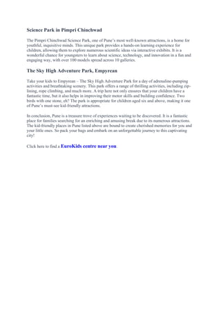Science Park in Pimpri Chinchwad
The Pimpri Chinchwad Science Park, one of Pune’s most well-known attractions, is a home for
youthful, inquisitive minds. This unique park provides a hands-on learning experience for
children, allowing them to explore numerous scientific ideas via interactive exhibits. It is a
wonderful chance for youngsters to learn about science, technology, and innovation in a fun and
engaging way, with over 100 models spread across 10 galleries.
The Sky High Adventure Park, Empyrean
Take your kids to Empyrean – The Sky High Adventure Park for a day of adrenaline-pumping
activities and breathtaking scenery. This park offers a range of thrilling activities, including zip-
lining, rope climbing, and much more. A trip here not only ensures that your children have a
fantastic time, but it also helps in improving their motor skills and building confidence. Two
birds with one stone, eh? The park is appropriate for children aged six and above, making it one
of Pune’s must-see kid-friendly attractions.
In conclusion, Pune is a treasure trove of experiences waiting to be discovered. It is a fantastic
place for families searching for an enriching and amusing break due to its numerous attractions.
The kid-friendly places in Pune listed above are bound to create cherished memories for you and
your little ones. So pack your bags and embark on an unforgettable journey to this captivating
city!
Click here to find a EuroKids centre near you.
 
