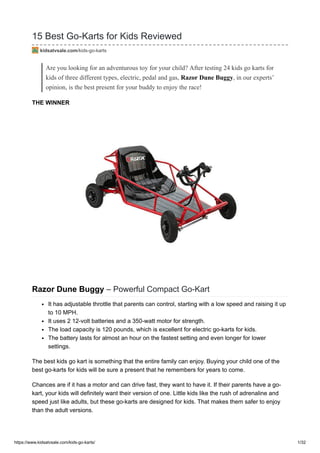 https://www.kidsatvsale.com/kids-go-karts/ 1/32
15 Best Go-Karts for Kids Reviewed
kidsatvsale.com/kids-go-karts
Are you looking for an adventurous toy for your child? After testing 24 kids go karts for
kids of three different types, electric, pedal and gas, Razor Dune Buggy, in our experts’
opinion, is the best present for your buddy to enjoy the race!
THE WINNER
Razor Dune Buggy – Powerful Compact Go-Kart
It has adjustable throttle that parents can control, starting with a low speed and raising it up
to 10 MPH.
It uses 2 12-volt batteries and a 350-watt motor for strength.
The load capacity is 120 pounds, which is excellent for electric go-karts for kids.
The battery lasts for almost an hour on the fastest setting and even longer for lower
settings.
The best kids go kart is something that the entire family can enjoy. Buying your child one of the
best go-karts for kids will be sure a present that he remembers for years to come.
Chances are if it has a motor and can drive fast, they want to have it. If their parents have a go-
kart, your kids will definitely want their version of one. Little kids like the rush of adrenaline and
speed just like adults, but these go-karts are designed for kids. That makes them safer to enjoy
than the adult versions.
 