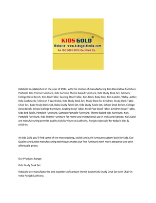 KidsGold is established in the year of 1983, with the motive of manufacturing Kids Decorative Furniture,
Portable Kids Theme Furniture, Kids Cartoon Theme based Furniture, Kids Study Desk Set, School /
College Desk Bench, Kids Bed Table, Seating Stool Table, Kids Bed / Baby Bed, Kids Ladder / Baby Ladder,
Kids Cupboards / Almirah / Wardrobe, Kids Study Desk Set, Study Desk for Children, Study Desk Table
Chair Set, Baby Study Desk Set, Baby Study Table Set, Kids Study Table Set, School Desk Bench, College
Desk Bench, School College Furniture, Seating Stool Table, Steel Pipe Stool Table, Children Study Table,
Kids Bed Table, Portable Furniture, Cartoon Portable Furniture, Theme based Kids Furniture, Kids
Portable Furniture, Kids Theme Furniture for Home and Institutional use in India and Abroad. Kids Gold
are manufacturing premier quality kids furniture at Ludhiana, Punjab especially for today's kids &
children.
At Kids Gold you'll find some of the most exciting, stylish and safe furniture custom-built for kids. Our
Quality and Latest manufacturing techniques makes our fine furniture even more attractive and with
affordable prices.
Our Products Range:
Kids Study Desk Set
KidsGold are manufacturers and exporters of cartoon theme based Kids Study Desk Set with Chair in
India Punjab Ludhiana.
 
