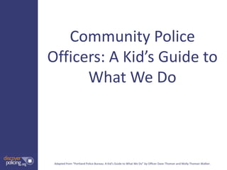 Community Police
Officers: A Kid’s Guide to
      What We Do



 Adapted from “Portland Police Bureau: A Kid’s Guide to What We Do” by Officer Dave Thoman and Molly Thoman Walker.
 