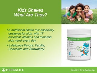 Kids Shakes
What Are They?
• A nutritional shake mix especially
designed for kids, with 17
essential vitamins and minerals
kids need every day
• 3 delicious flavors: Vanilla,
Chocolate and Strawberry
 