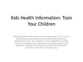 Kids Health Information: Train
        Your Children

 Raising children who value and be responsible for his or her
     health become people who're healthy and productive
   people of society. As a parent, it's our obligation to enstill
  into our youngsters the significance of being careful of the
    physiques and appreciating the present our physiques
              provide us with day in and day trip.
 