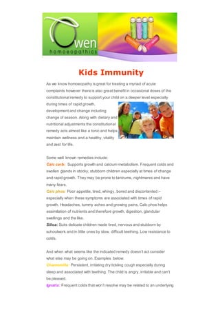 Kids Immunity
As we know homoeopathy is great for treating a myriad of acute
complaints however there is also great benefit in occasional doses of the
constitutional remedy to support your child on a deeper level especially
during times of rapid growth,
development and change including
change of season. Along with dietary and
nutritional adjustments the constitutional
remedy acts almost like a tonic and helps
maintain wellness and a healthy, vitality
and zest for life.
Some well known remedies include:
Calc carb: Supports growth and calcium metabolism. Frequent colds and
swollen glands in stocky, stubborn children especially at times of change
and rapid growth. They may be prone to tantrums, nightmares and have
many fears.
Calc phos: Poor appetite, tired, whingy, bored and discontented –
especially when these symptoms are associated with times of rapid
growth. Headaches, tummy aches and growing pains. Calc phos helps
assimilation of nutrients and therefore growth, digestion, glandular
swellings and the like.
Silica: Suits delicate children made tired, nervous and stubborn by
schoolwork and in little ones by slow, difficult teething. Low resistance to
colds.
And when what seems like the indicated remedy doesn’t act consider
what else may be going on. Examples below:
Chamomilla: Persistent, irritating dry tickling cough especially during
sleep and associated with teething. The child is angry, irritable and can’t
be pleased.
Ignatia: Frequent colds that won’t resolve may be related to an underlying
 