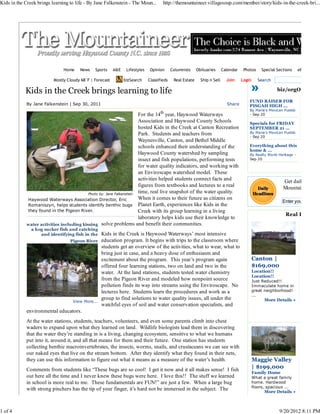 Kids in the Creek brings learning to life - By Jane Falkenstein - The Moun...         http://themountaineer.villagesoup.com/member/story/kids-in-the-creek-bri...




                               Home    News    Sports     A&E    Lifestyles    Opinion      Columnists     Obituaries      Calendar    Photos     Special Sections     eEdition

                          Mostly Cloudy 68°F | Forecast         bizSearch     Classifieds    Real Estate     Ship n Sell     Join     Login      Search

            Kids in the Creek brings learning to life                                                                                                      biz/orgOffers

                                                                                                                                          FUND RAISER FOR
             By Jane Falkenstein | Sep 30, 2011                                                                              Share        PISGAH HIGH ...
                                                                                                                                          By Maria's Mexican Pueblo
                                                                      For the 14th year, Haywood Waterways                                - Sep 20
                                                                      Association and Haywood County Schools                              Specials for FRIDAY
                                                                      hosted Kids in the Creek at Canton Recreation                       SEPTEMBER 21 ...
                                                                      Park. Students and teachers from                                    By Maria's Mexican Pueblo
                                                                                                                                          - Sep 20
                                                                      Waynesville, Canton, and Bethel Middle
                                                                      schools enhanced their understanding of the                         Everything about this
                                                                                                                                          home & ...
                                                                      Haywood County watershed by sampling                                By Realty World Heritage -
                                                                      insect and fish populations, performing tests                       Sep 20

                                                                      for water quality indicators, and working with
                                                                      an Enviroscape watershed model. These
                                                                      activities helped students connect facts and                                           Get daily headlin
                                                                      figures from textbooks and lectures to a real                                          Mountaineer deli
                                           Photo by: Jane Falkenstein
                                                                      time, real live snapshot of the water quality.
             Haywood Waterways Association Director, Eric             When it comes to their future as citizens on
                                                                                                                                                             Enter your email ad
             Romaniszyn, helps students identify benthic bugs Planet Earth, experiences like Kids in the
             they found in the Pigeon River.                          Creek with its group learning in a living
                                                                                                                                                              Real Estate
                                                                      laboratory helps kids use their knowledge to
             water activities including kissing   solve problems and benefit their communities.
               a hog sucker fish and catching
                   and identifying fish in the    Kids in the Creek is Haywood Waterways’ most intensive
                                  Pigeon River    education program. It begins with trips to the classroom where
                                                  students get an overview of the activities, what to wear, what to
                                                  bring just in case, and a heavy dose of enthusiasm and
                                                  excitement about the program. This year’s program again                                     Canton |
                                                  offered four learning stations, two on land and two in the                                  $169,000
                                                  water. At the land stations, students tested water chemistry                                Location!!
                                                                                                                                              Location!!
                                                  from the Pigeon River and modeled how nonpoint source                                       Just Reduced!!
                                                  pollution finds its way into streams using the Enviroscape. No                              Immaculate home in
                                                  lectures here. Students learn the procedures and work as a                                  great neighborhood!
                                                                                                                                              ...
                                                  group to find solutions to water quality issues, all under the                                    More Details »
                                   View More...
                                                  watchful eyes of soil and water conservation specialists, and
             environmental educators.
             At the water stations, students, teachers, volunteers, and even some parents climb into chest
             waders to expand upon what they learned on land. Wildlife biologists lead them in discovering
             that the water they’re standing in is a living, changing ecosystem, sensitive to what we humans
             put into it, around it, and all that means for them and their future. One station has students
             collecting benthic macroinvertebrates, the insects, worms, snails, and crustaceans we can see with
             our naked eyes that live on the stream bottom. After they identify what they found in their nets,
             they can use this information to figure out what it means as a measure of the water’s health.                                    Maggie Valley
             Comments from students like “These bugs are so cool! I get it now and it all makes sense! I fish                                 | $199,000
                                                                                                                                              Family Home
             out here all the time and I never knew these bugs were here. I love this!! The stuff we learned                                  What a great family
             in school is more real to me. These fundamentals are FUN!” are just a few. When a large bug                                      home. Hardwood
                                                                                                                                              floors, spacious ...
             with strong pinchers has the tip of your finger, it’s hard not be immersed in the subject. The                                         More Details »



1 of 4                                                                                                                                                     9/20/2012 8:11 PM
 