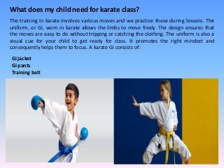 What does my child need for karate class?
The training in karate involves various moves and we practice these during lessons. The
uniform, or Gi, worn in karate allows the limbs to move freely. The design ensures that
the moves are easy to do without tripping or catching the clothing. The uniform is also a
visual cue for your child to get ready for class. It promotes the right mindset and
consequently helps them to focus. A karate Gi consists of:
Gi jacket
Gi pants
Training belt
 