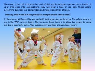 The color of the belt indicates the level of skill and knowledge a person has in karate. If
your child goes into competitions, they will wear a blue or red belt. These colors
determine the sides in a competition and make it easier for officials.
Does my child need to have protective equipment for karate class?
In the classes at Karate City, we use both foot protectors and gloves. The safety wear we
use is the WKF current design. The focus on these items is to allow the wearer to carry
out the movements safely. This subsequently provides a lower risk of injury.
 