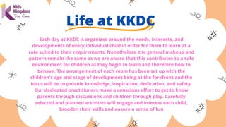 Life at KKDC


Each day at KKDC is organized around the needs, interests, and
developments of every individual child in order for them to learn at a
rate suited to their requirements. Nonetheless, the general makeup and
pattern remain the same as we are aware that this contributes to a safe
environment for children as they begin to learn and therefore how to
behave. The arrangement of each room has been set up with the
children's age and stage of development being at the forefront and the
focus will be to provide knowledge, inspiration, dedication, and safety.
Our dedicated practitioners make a conscious effort to get to know
parents through discussions and children through play. Carefully
selected and planned activities will engage and interest each child,
broaden their skills and ensure a sense of fun
 
