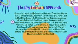 The Key Person's Approach


Before starting at a KKDC nursery, the parent/carer and child are
invited along to the setting for two taster visits. Both parent and
child will be welcomed into the setting by the daycare manager who
will initially have a chat with you in order to understand your
child's requirements. Afterward, you will meet with your child's 'Key
Person who will explain their role to you in greater detail and how
best to meet both your needs and your child's needs. The key
person and yourself will be able to discuss your child's routines,
allergies, dietary requirements, likes, and dislikes in order for us to
plan accordingly before they start.
 