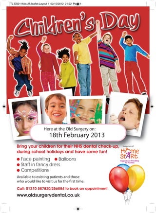 TL OS01 Kids A5 leaflet:Layout 1 02/10/2012 21:22 Page 1




                          Here at the Old Surgery on:
                              18th February 2013
     Bring your children for their NHS dental check-up,    Supporters of


     during school holidays and have some fun!
        Face painting
        Staff in fancy dress
        Competitions
     Available to existing patients and those
     who would like to visit us for the first time.
     Call: 01270 587820/256884 to book an appointment
     www.oldsurgerydental.co.uk
 