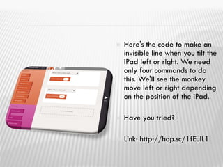  Here's the code to make an
invisible line when you tilt the
iPad left or right. We need
only four commands to do
this. We'll see the monkey
move left or right depending
on the position of the iPad.
 Have you tried?
 Link: http://hop.sc/1fEulL1
 