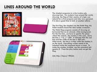 LINES AROUND THE WORLD
 The simplest programs to write involve only
drawing lines. For students from around the world,
drawing the flag of their country of origin was
natural for a first program and also very personal.
It is also a good time to look at another culture.
 The first flag, the simplest was the Polish flag. My
Polish students found the idea totally awesome .
 The Polish flag program consists of drawing an
horizontal line on an already white background.
For the first line , we have to specify the place
where the animal , the monkey in this case , starts
the line: x = 0, y = 200. It indicates that the red
line and the width of the line is 400 units .
Afterwards, the line is written while the monkey is
on the move. Everything written needs to be
included inside the command leave a trace. To
make the monkey invisible use the command sett
opacity 0. Press the play button and we get the
flag.
 Link: http://hop.sc/1fECjUs
 