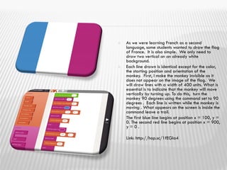  As we were learning French as a second
language, some students wanted to draw the flag
of France. It is also simple. We only need to
draw two vertical on an already white
background.
 Each line drawn is identical except for the color,
the starting position and orientation of the
monkey. First, I make the monkey invisible as it
does not appear on the image of the flag. We
will draw lines with a width of 400 units. What is
essential is to indicate that the monkey will move
vertically by turning up. To do this, turn the
monkey 90 degrees using the command set to 90
degrees . Each line is written while the monkey is
moving . What appears on the screen is inside the
command leave a trail.
 The first blue line begins at position x = 100, y =
0. The second red line begins at position x = 900,
y = 0 .
 Link: http://hop.sc/1fEGIa4
 