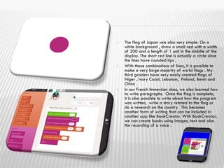  The flag of Japan was also very simple. On a
white background , draw a small red with a width
of 200 and a length of 1 unit in the middle of the
display. The short red line is actually a circle since
the lines have rounded tips .
 With these combinations of lines, it is possible to
make a very large majority of world flags . My
third graders have very easily created flags of
Niger , Ivory Coast, Lebanon, Finland, Benin and
China .
 In our French Immersion class, we also learned how
to write paragraphs. Once the flag is complete,
it is also possible to write about how the program
was written, write a story related to the flag or
do a research on the country. This becomes
another form of writing that can be included in
another app like BookCreator. With BookCreator,
we can create books using images, text and also
the recording of a voice .
 