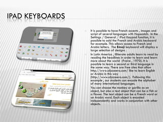 IPAD KEYBOARDS
 It is possible to have French accents , images and
script of several languages ​​with Hopscotch. In the
Settings / General / iPad Keypad function, it is
possible to add the French and Arabic keyboard
for example. This allows access to French and
Arabic letters. The Emoji keyboard will display a
large selection of designs .
 In Latin America , illiterate adults learn to read by
reading the headlines in order to learn and learn
more about the world (Freire , 1970). It is
possible to learn a second or third language in
the same way. There are free sites that allow
http://www.aljazeera.com/ like to learn English
or Arabic in this way
(http://www.aljazeera.com/). Following this
example , our students can encode the alphabet
of many international languages.
 You can choose the monkey or gorilla as an
object, but also a text object that can be a fish or
a flower. The text object can be a French word or
an Arabic word. Each object is encoded
independently and works in conjunction with other
objects.
 