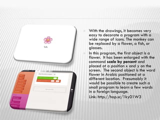  With the drawings, it becomes very
easy to decorate a program with a
wide range of icons. The monkey can
be replaced by a flower, a fish, or
glasses.
 In this program, the first object is a
flower. It has been enlarged with the
command scale by percent and
placed at a position x and y on the
screen. The second object is the word
flower in Arabic positioned at a
different location. Presumably it
would be possible to create such a
small program to learn a few words
in a foreign language.
 Link: http://hop.sc/1ky01W3
 