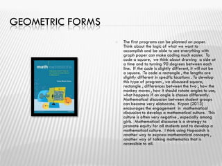 GEOMETRIC FORMS
 The first programs can be planned on paper.
Think about the logic of what we want to
accomplish and be able to see everything with
graph paper can make coding much easier. To
code a square, we think about drawing a side at
a time and to turning 90 degrees between each
line. If the code is slightly different, it will not be
a square. To code a rectangle , the lengths are
slightly different in specific locations . To develop
this type of program , we discussed square,
rectangle , differences between the two , how the
monkey moves , how it should rotate angles to use,
what happens if an angle is chosen differently.
Mathematical discussion between student groups
can become very elaborate. Krpan (2013)
encourages the engagement in mathematical
discussion to develop a mathematical culture. This
culture is often very negative , especially among
girls. Mathematical discourse is a strategy to
promote equity for all students and to develop a
mathematical culture. I think using Hopscotch is
another way to express mathematical concepts ,
another way of talking mathematics that is
accessible to all.
 
