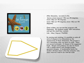  After discussion, we come to this.
 leave a trace (around 100, turn 90 degrees,
move 100, turn 90 degrees
 move 100, turn 90 degrees, move 100, turn 90
degrees)
 Once written, you can test the program with
Hopscotch. My students coded their instructions
and got the result they wanted.
 Link : http://hop.sc/19oR5hD
 By moving and rotating, it is possible to code all
sorts of shapes in two dimensions or the
appearance of three dimensions. This process is
very interesting when you learn to code. There
are several examples of shapes in the suggested
book. Shapes and patterns can also be found
with a simple search with Google Images:
geometric shapes. A fundamental lesson the
student will learn here is that the computer only
does what he is told to do with the code.
 