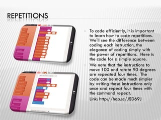 REPETITIONS
 To code efficiently, it is important
to learn how to code repetitions.
We'll see the difference between
coding each instruction, the
elegance of coding simply with
the power of repetitions. Here is
the code for a simple square.
 We note that the instructions to
move 100 and rotate 90 degrees
are repeated four times. The
code can be made much simpler
by writing these instructions only
once and repeat four times with
the command repeat.
 Link: http://hop.sc/JSD69J
 