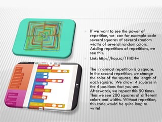  If we want to see the power of
repetition, we can for example code
several squares of several random
widths of several random colors.
Adding repetitions of repetitions, we
see this.
 Link: http://hop.sc/1ftt0Hw
 The innermost repetition is a square.
In the second repetition, we change
the color of the square, the length of
each square. We draw 4 squares in
the 4 positions that you see.
Afterwards, we repeat this 50 times.
Thus we see 200 squares of different
colors and widths. Without repetition,
this code would be quite long to
write!
 