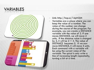 VARIABLES
 Link: http://hop.sc/1dpN2jM
 Variables are a place where you can
keep the value of a number. The
value of this number can change
during the course of the program. For
example, you can create a DISTANCE
variable with the value of 2. If one
moves DISTANCE, we will move 2
units. If the distance value is changed
by 3, it will be 2 + 3. The value of
DISTANCE becomes 5. If we now
move DISTANCE, it will move 5 units.
Each command with a variable will
be using the current value of the
variable. The spiral is only write a
line of increasing length repeatedly,
turning a bit at a time.

 