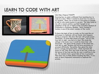 LEARN TO CODE WITH ART
 Link: http://hop.sc/1ftsN79
 Knowing how to code is different from teaching how to
code to a class. When I wanted to teach how to code to
my students , there was no book of instructions or people
to talk to who could explain to me how. The idea came to
me with a mosaic pattern cup that I bought at an
exhibition of the city of Petra at the Canadian Museum of
Civilization in Gatineau, Quebec. Petra, located in
Jordan, is one of the seven wonders of the world.
 To learn the logic of how to code, we first used the art
and paper to replicate with our hands what happens
during a program. We drew the tree with graph paper .
Thereafter, we stuck little pieces of paper , one by one,
from left to right , one line at a time. We made the
collage in the same way it would be done later with
Hopscotch . We glued all the papers of the black line ,
from left to right. Students did not have permission to
proceed differently. Thereafter, they glued the other
brown, orange and green lines , which represent the
layers of soil. They drew the trunk of the tree, 4 lines for
the leaves of the tree and the sky and a small line to the
sun. The students had a good idea of how to proceed.
They knew how to think before touching the iPad. It was
easy to learn Hopscotch commands to replicate this
process.
 