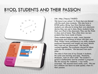 BYOD, STUDENTS AND THEIR PASSION
 Link : http://hop.sc/1hbSKZr
 We have in our school 16 iPads that are shared
with the each class students. We also have a
BYOD policy (Bring Your Own Device) where
students are allowed to bring their own electronic
device they can use in class. Many students bring
their own iPad in the classroom. They use the iPads
in class and at home. They often show me new
projects they have made at home.
 Once students begin to code , many become
passionate and continue at home with their own
iPad. While I have confidence in my skills, students
explored Hopscotch and taught me many details
that I had not yet discovered. We literally
worked together. The professor shared his ideas
and also the students. We learned from each
other .
 This idea is from one of my Grade 4 students.
He came one morning and said, ' Madame,
Madame , look at what I did! ' The student is
good in mathematics and he created a program
like this during the weekend. I was really
surprised . The seconds hand really work. We see
how children can learn to code quickly when it's
their passion.
 