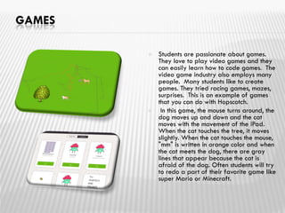 GAMES
 Students are passionate about games.
They love to play video games and they
can easily learn how to code games. The
video game industry also employs many
people. Many students like to create
games. They tried racing games, mazes,
surprises. This is an example of games
that you can do with Hopscotch.
 In this game, the mouse turns around, the
dog moves up and down and the cat
moves with the movement of the iPad.
When the cat touches the tree, it moves
slightly. When the cat touches the mouse,
"mm" is written in orange color and when
the cat meets the dog, there are gray
lines that appear because the cat is
afraid of the dog. Often students will try
to redo a part of their favorite game like
super Mario or Minecraft.
 