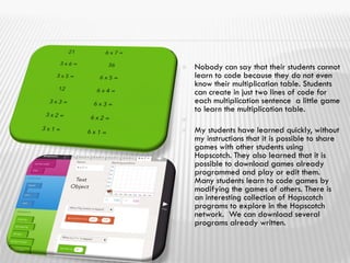  Nobody can say that their students cannot
learn to code because they do not even
know their multiplication table. Students
can create in just two lines of code for
each multiplication sentence a little game
to learn the multiplication table.

 My students have learned quickly, without
my instructions that it is possible to share
games with other students using
Hopscotch. They also learned that it is
possible to download games already
programmed and play or edit them.
Many students learn to code games by
modifying the games of others. There is
an interesting collection of Hopscotch
programs to explore in the Hopscotch
network. We can download several
programs already written.
 