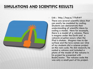 SIMULATIONS AND SCIENTIFIC RESULTS
 Link : http://hop.sc/19oR4tY
 There are several scientific ideas that
can easily be modeled by coding.
Students can demonstrate their
understanding of scientific ideas by
coding a model. Here for example,
there is a model of a volcano. There
is magma under the Earth and a
volcanic eruption occurs when the
iPad is shaken. Magma rises to the
surface and the lava comes out. One
of my students did a science project
on the rock cycle. He did research, he
coded a volcano and included a
photo of the model of the volcano in
his project he presented with
BookCreator. The volcano code the
was only a small part of his project.
 