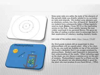  Since some rocks are solids, the study of the elements of
the periodic table was directly related to my curriculum
on rocks and minerals. We studied some elements such
as aluminum, carbon, iron, they all heard of. Several of
my students have subsequently taken a liking regularly
read my book Atoms ( Grey, 2013) or the captivating
version on the iPad. Atoms quickly became the most
widely read book in my personal library. This gave me
the idea of coding a carbon atom to encourage them in
their exploration of voluntary reading chemistry books.
 Link code of the carbon atom : http://hop.sc/1fttnBP
 My third grade students did an experiment to show
photosynthesis with an aquatic plant . After a few days
in the sun, you could see bubbles on top of the container.
We made a deduction that it was oxygen produced by
photosynthesis. Students used Hopscotch to demonstrate
their understanding of the results. When indicating sugar
on the sheet, you can discuss a common error on the part
of students. Photosynthesis is good for us (Plants are the
lungs of the planet), but also photosynthesis is good for
the plant who must produce its own food (Driver , 1994).
 