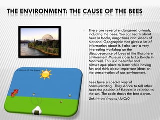 THE ENVIRONMENT: THE CAUSE OF THE BEES
 There are several endangered animals,
including the bees. You can learn about
bees in books, magazines and videos of
National Geographic that gives a lot of
information about it. I also saw a very
interesting workshop on the
disappearance of bees at the Biosphere
Environment Museum close to La Ronde in
Montreal. This is a beautiful and
picturesque place to learn while having
fun and think about important ideas on
the preservation of our environment.

 Bees have a special way of
communicating. They dance to tell other
bees the position of flowers in relation to
the sun. The code shows the bee dance.
 Link: http://hop.sc/JujCc0
 