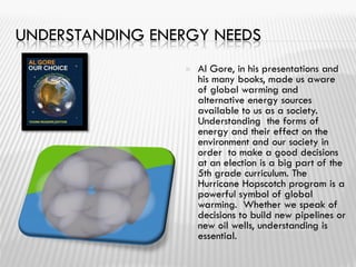 UNDERSTANDING ENERGY NEEDS
 Al Gore, in his presentations and
his many books, made us aware
of global warming and
alternative energy sources
available to us as a society.
Understanding the forms of
energy and their effect on the
environment and our society in
order to make a good decisions
at an election is a big part of the
5th grade curriculum. The
Hurricane Hopscotch program is a
powerful symbol of global
warming. Whether we speak of
decisions to build new pipelines or
new oil wells, understanding is
essential.
 