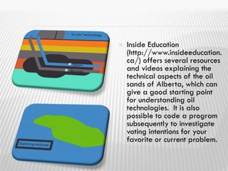  Inside Education
(http://www.insideeducation.
ca/) offers several resources
and videos explaining the
technical aspects of the oil
sands of Alberta, which can
give a good starting point
for understanding oil
technologies. It is also
possible to code a program
subsequently to investigate
voting intentions for your
favorite or current problem.
 