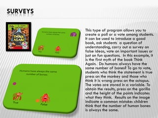 SURVEYS
 This type of program allows you to
create a poll or a vote among students.
It can be used to introduce a good
book, ask students a question of
understanding, carry out a survey on
false ideas, vote on important issues or
just on fun questions. In this example, it
is the first myth of the book Think
Again. Do humans always have the
same number of bones? To go to vote,
students who think the statement is true
press on the monkey and those who
think it is wrong press on the octopus.
The votes are stored in a variable. To
obtain the results, press on the gorilla
and the height of the points indicates
what they think. Results on the image
indicate a common mistake: children
think that the number of human bones
is always the same.
 